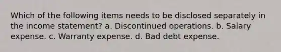 Which of the following items needs to be disclosed separately in the income statement? a. Discontinued operations. b. Salary expense. c. Warranty expense. d. Bad debt expense.