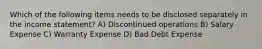 Which of the following items needs to be disclosed separately in the income statement? A) Discontinued operations B) Salary Expense C) Warranty Expense D) Bad Debt Expense