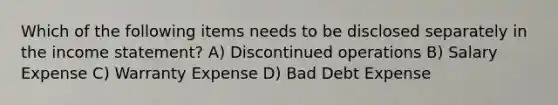 Which of the following items needs to be disclosed separately in the income statement? A) Discontinued operations B) Salary Expense C) Warranty Expense D) Bad Debt Expense