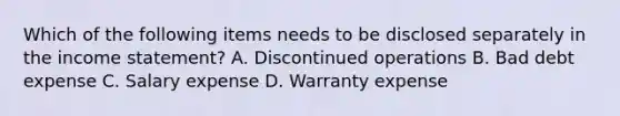 Which of the following items needs to be disclosed separately in the income statement? A. Discontinued operations B. Bad debt expense C. Salary expense D. Warranty expense