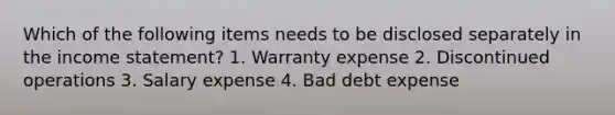 Which of the following items needs to be disclosed separately in the income statement? 1. Warranty expense 2. Discontinued operations 3. Salary expense 4. Bad debt expense