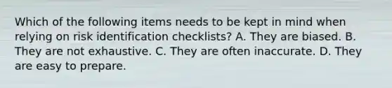 Which of the following items needs to be kept in mind when relying on risk identification checklists? A. They are biased. B. They are not exhaustive. C. They are often inaccurate. D. They are easy to prepare.