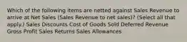 Which of the following items are netted against Sales Revenue to arrive at Net Sales (Sales Revenue to net sales)? (Select all that apply.) Sales Discounts Cost of Goods Sold Deferred Revenue Gross Profit Sales Returns Sales Allowances