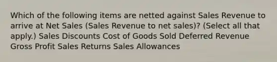 Which of the following items are netted against Sales Revenue to arrive at Net Sales (Sales Revenue to net sales)? (Select all that apply.) Sales Discounts Cost of Goods Sold Deferred Revenue Gross Profit Sales Returns Sales Allowances