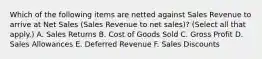 Which of the following items are netted against Sales Revenue to arrive at Net Sales (Sales Revenue to net sales)? (Select all that apply.) A. Sales Returns B. Cost of Goods Sold C. Gross Profit D. Sales Allowances E. Deferred Revenue F. Sales Discounts