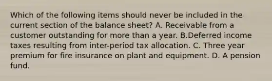 Which of the following items should never be included in the current section of the balance sheet? A. Receivable from a customer outstanding for more than a year. B.Deferred income taxes resulting from inter-period tax allocation. C. Three year premium for fire insurance on plant and equipment. D. A pension fund.