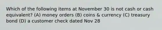 Which of the following items at November 30 is not cash or cash equivalent? (A) money orders (B) coins & currency (C) treasury bond (D) a customer check dated Nov 28