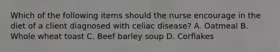 Which of the following items should the nurse encourage in the diet of a client diagnosed with celiac disease? A. Oatmeal B. Whole wheat toast C. Beef barley soup D. Corflakes