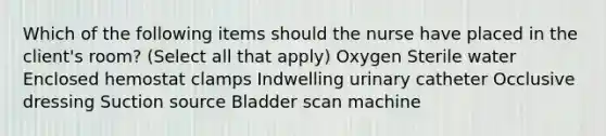 Which of the following items should the nurse have placed in the client's room? (Select all that apply) Oxygen Sterile water Enclosed hemostat clamps Indwelling urinary catheter Occlusive dressing Suction source Bladder scan machine