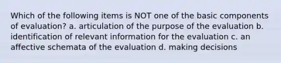 Which of the following items is NOT one of the basic components of evaluation? a. articulation of the purpose of the evaluation b. identification of relevant information for the evaluation c. an affective schemata of the evaluation d. making decisions