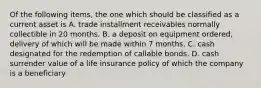 Of the following items, the one which should be classified as a current asset is A. trade installment receivables normally collectible in 20 months. B. a deposit on equipment ordered, delivery of which will be made within 7 months. C. cash designated for the redemption of callable bonds. D. cash surrender value of a life insurance policy of which the company is a beneficiary