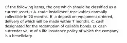 Of the following items, the one which should be classified as a current asset is A. trade installment receivables normally collectible in 20 months. B. a deposit on equipment ordered, delivery of which will be made within 7 months. C. cash designated for the redemption of callable bonds. D. cash surrender value of a life insurance policy of which the company is a beneficiary.