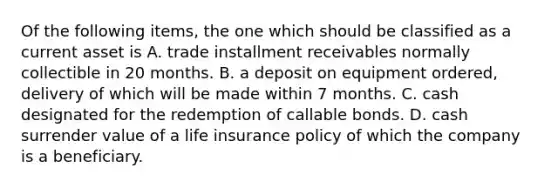 Of the following items, the one which should be classified as a current asset is A. trade installment receivables normally collectible in 20 months. B. a deposit on equipment ordered, delivery of which will be made within 7 months. C. cash designated for the redemption of callable bonds. D. cash surrender value of a life insurance policy of which the company is a beneficiary.