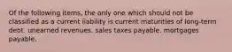 Of the following items, the only one which should not be classified as a current liability is current maturities of long-term debt. unearned revenues. sales taxes payable. mortgages payable.