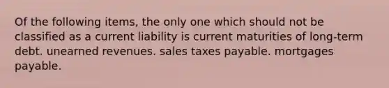 Of the following items, the only one which should not be classified as a current liability is current maturities of long-term debt. unearned revenues. sales taxes payable. mortgages payable.