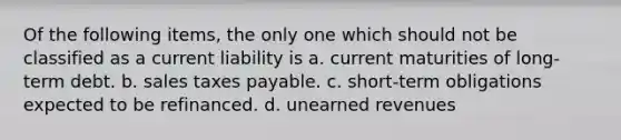 Of the following items, the only one which should not be classified as a current liability is a. current maturities of long-term debt. b. sales taxes payable. c. short-term obligations expected to be refinanced. d. unearned revenues