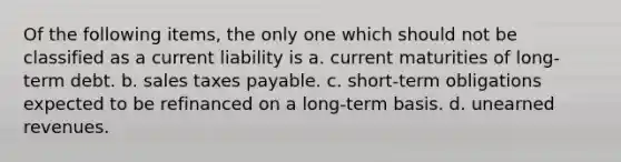 Of the following items, the only one which should not be classified as a current liability is a. current maturities of long-term debt. b. sales taxes payable. c. short-term obligations expected to be refinanced on a long-term basis. d. unearned revenues.