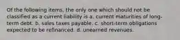 Of the following items, the only one which should not be classified as a current liability is a. current maturities of long-term debt. b. sales taxes payable. c. short-term obligations expected to be refinanced. d. unearned revenues.