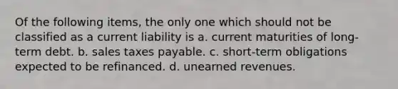 Of the following items, the only one which should not be classified as a current liability is a. current maturities of long-term debt. b. sales taxes payable. c. short-term obligations expected to be refinanced. d. unearned revenues.