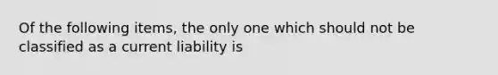 Of the following items, the only one which should not be classified as a current liability is