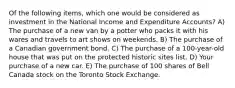 Of the following items, which one would be considered as investment in the National Income and Expenditure Accounts? A) The purchase of a new van by a potter who packs it with his wares and travels to art shows on weekends. B) The purchase of a Canadian government bond. C) The purchase of a 100-year-old house that was put on the protected historic sites list. D) Your purchase of a new car. E) The purchase of 100 shares of Bell Canada stock on the Toronto Stock Exchange.