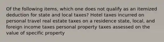 Of the following items, which one does not qualify as an itemized deduction for state and local taxes? Hotel taxes incurred on personal travel real estate taxes on a residence state, local, and foreign income taxes personal property taxes assessed on the value of specific property