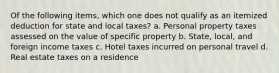 Of the following items, which one does not qualify as an itemized deduction for state and local taxes? a. Personal property taxes assessed on the value of specific property b. State, local, and foreign income taxes c. Hotel taxes incurred on personal travel d. Real estate taxes on a residence