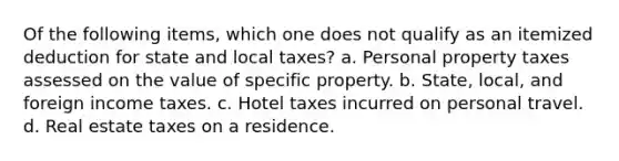 Of the following items, which one does not qualify as an itemized deduction for state and local taxes? a. Personal property taxes assessed on the value of specific property. b. State, local, and foreign income taxes. c. Hotel taxes incurred on personal travel. d. Real estate taxes on a residence.