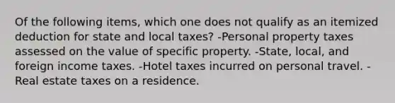 Of the following items, which one does not qualify as an itemized deduction for state and local taxes? -Personal property taxes assessed on the value of specific property. -State, local, and foreign income taxes. -Hotel taxes incurred on personal travel. -Real estate taxes on a residence.