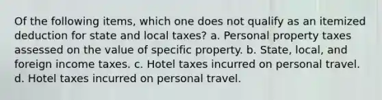 Of the following items, which one does not qualify as an itemized deduction for state and local taxes? a. Personal property taxes assessed on the value of specific property. b. State, local, and foreign income taxes. c. Hotel taxes incurred on personal travel. d. Hotel taxes incurred on personal travel.