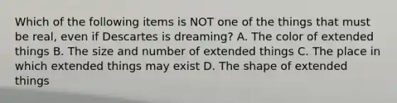 Which of the following items is NOT one of the things that must be real, even if Descartes is dreaming? A. The color of extended things B. The size and number of extended things C. The place in which extended things may exist D. The shape of extended things