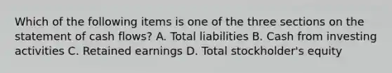 Which of the following items is one of the three sections on the statement of cash​ flows? A. Total liabilities B. Cash from investing activities C. Retained earnings D. Total​ stockholder's equity