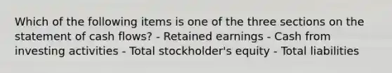 Which of the following items is one of the three sections on the statement of cash flows? - Retained earnings - Cash from investing activities - Total stockholder's equity - Total liabilities