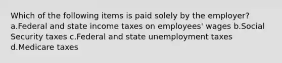 Which of the following items is paid solely by the employer? a.Federal and state income taxes on employees' wages b.Social Security taxes c.Federal and state unemployment taxes d.Medicare taxes