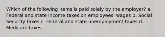 Which of the following items is paid solely by the employer? a. Federal and state income taxes on employees' wages b. Social Security taxes c. Federal and state unemployment taxes d. Medicare taxes