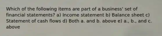 Which of the following items are part of a business' set of <a href='https://www.questionai.com/knowledge/kFBJaQCz4b-financial-statements' class='anchor-knowledge'>financial statements</a>? a) <a href='https://www.questionai.com/knowledge/kCPMsnOwdm-income-statement' class='anchor-knowledge'>income statement</a> b) Balance sheet c) Statement of cash flows d) Both a. and b. above e) a., b., and c. above