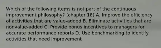 Which of the following items is not part of the continuous improvement philosophy? (chapter 18) A. Improve the efficiency of activities that are value-added B. Eliminate activities that are nonvalue-added C. Provide bonus incentives to managers for accurate performance reports D. Use benchmarking to identify activities that need improvement