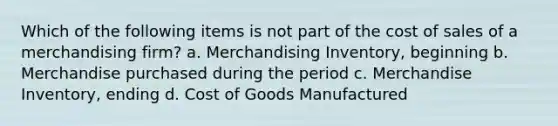 Which of the following items is not part of the cost of sales of a merchandising firm? a. Merchandising Inventory, beginning b. Merchandise purchased during the period c. Merchandise Inventory, ending d. Cost of Goods Manufactured