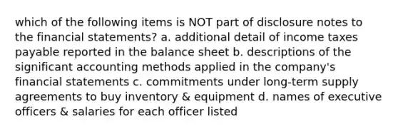 which of the following items is NOT part of disclosure notes to the financial statements? a. additional detail of income taxes payable reported in the balance sheet b. descriptions of the significant accounting methods applied in the company's financial statements c. commitments under long-term supply agreements to buy inventory & equipment d. names of executive officers & salaries for each officer listed