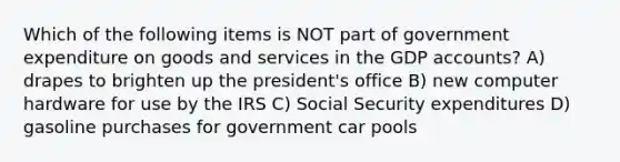 Which of the following items is NOT part of government expenditure on goods and services in the GDP accounts? A) drapes to brighten up the president's office B) new computer hardware for use by the IRS C) Social Security expenditures D) gasoline purchases for government car pools