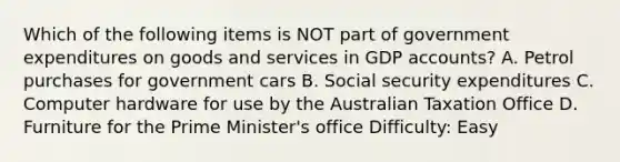 Which of the following items is NOT part of government expenditures on goods and services in GDP accounts? A. Petrol purchases for government cars B. Social security expenditures C. Computer hardware for use by the Australian Taxation Office D. Furniture for the Prime Minister's office Difficulty: Easy