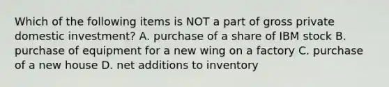 Which of the following items is NOT a part of gross private domestic investment? A. purchase of a share of IBM stock B. purchase of equipment for a new wing on a factory C. purchase of a new house D. net additions to inventory