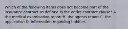 Which of the following items does not become part of the insurance contract as defined in the entire contract clause? A. the medical examination report B. the agents report C. the application D. information regarding hobbies