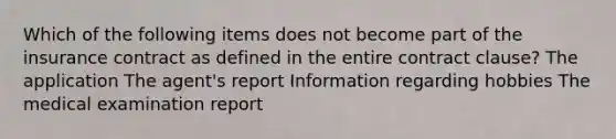 Which of the following items does not become part of the insurance contract as defined in the entire contract clause? The application The agent's report Information regarding hobbies The medical examination report