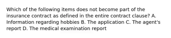 Which of the following items does not become part of the insurance contract as defined in the entire contract clause? A. Information regarding hobbies B. The application C. The agent's report D. The medical examination report