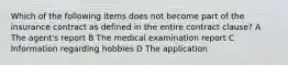 Which of the following items does not become part of the insurance contract as defined in the entire contract clause? A The agent's report B The medical examination report C Information regarding hobbies D The application