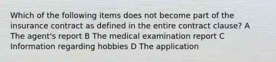 Which of the following items does not become part of the insurance contract as defined in the entire contract clause? A The agent's report B The medical examination report C Information regarding hobbies D The application