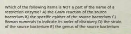 Which of the following items is NOT a part of the name of a restriction enzyme? A) the Gram reaction of the source bacterium B) the specific epithet of the source bacterium C) Roman numerals to indicate its order of discovery D) the strain of the source bacterium E) the genus of the source bacterium