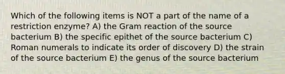 Which of the following items is NOT a part of the name of a restriction enzyme? A) the Gram reaction of the source bacterium B) the specific epithet of the source bacterium C) <a href='https://www.questionai.com/knowledge/kqTm0Oal5q-roman-numerals' class='anchor-knowledge'>roman numerals</a> to indicate its order of discovery D) the strain of the source bacterium E) the genus of the source bacterium