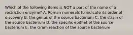 Which of the following items is NOT a part of the name of a restriction enzyme? A. Roman numerals to indicate its order of discovery B. the genus of the source bacterium C. the strain of the source bacterium D. the specific epithet of the source bacterium E. the Gram reaction of the source bacterium